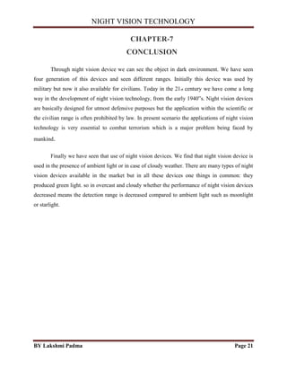 NIGHT VISION TECHNOLOGY
BY Lakshmi Padma Page 21
CHAPTER-7
CONCLUSION
Through night vision device we can see the object in dark environment. We have seen
four generation of this devices and seen different ranges. Initially this device was used by
military but now it also available for civilians. Today in the 21st century we have come a long
way in the development of night vision technology, from the early 1940‟s. Night vision devices
are basically designed for utmost defensive purposes but the application within the scientific or
the civilian range is often prohibited by law. In present scenario the applications of night vision
technology is very essential to combat terrorism which is a major problem being faced by
mankind.
Finally we have seen that use of night vision devices. We find that night vision device is
used in the presence of ambient light or in case of cloudy weather. There are many types of night
vision devices available in the market but in all these devices one things in common: they
produced green light. so in overcast and cloudy whether the performance of night vision devices
decreased means the detection range is decreased compared to ambient light such as moonlight
or starlight.
 