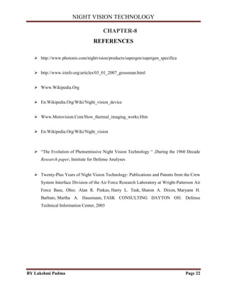 NIGHT VISION TECHNOLOGY
BY Lakshmi Padma Page 22
CHAPTER-8
REFERENCES
 http://www.photonis.com/nightvision/products/supergen/supergen_specifica
 http://www.irinfo.org/articles/03_01_2007_grossman.html
 Www.Wikipedia.Org
 En.Wikipedia.Org/Wiki/Night_vision_device
 Www.Morovision.Com/How_thermal_imaging_works.Htm
 En.Wikipedia.Org/Wiki/Night_vision
 “The Evolution of Photoemissive Night Vision Technology “ ,During the 1960 Decade
Research paper, Institute for Defense Analyses
 Twenty-Plus Years of Night Vision Technology: Publications and Patents from the Crew
System Interface Division of the Air Force Research Laboratory at Wright-Patterson Air
Force Base, Ohio. Alan R. Pinkus, Harry L. Task, Sharon A. Dixon, Maryann H.
Barbato, Martha A. Hausmann, TASK CONSULTING DAYTON OH. Defense
Technical Information Center, 2003
 