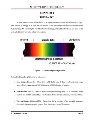 NIGHT VISION TECHNOLOGY
BY Lakshmi Padma Page 3
CHAPTER-2
THE BASICS
In order to understand night vision, it is important to understand something about light.
The amount of energy in a light wave is related to its wavelength: Shorter wavelengths have
higher energy. Of visible light, violet has the most energy, and red has the least. Just next to the
visible light spectrum is the infrared spectrum.
Figure 2.1: Electromagnetic Spectrum
Infrared light can be split into three categories:
 Near-infrared (near-IR) - Closest to visible light, near-IR has wavelengths that range
from 0.7 to 1.3 microns, or 700 billionths to 1,300 billionths of a meter.
 Mid-infrared (mid-IR) - Mid-IR has wavelengths ranging from 1.3 to 3 microns. Both
near-IR and mid-IR are used by a variety of electronic devices, including remote controls.
 Thermal-infrared (thermal-IR) - Occupying the largest part of the infrared spectrum,
thermal-IR has wavelengths ranging from 3 microns to over 30 microns.
 