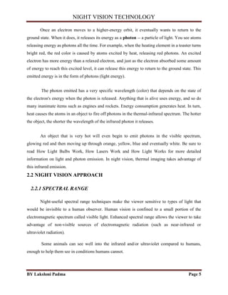 NIGHT VISION TECHNOLOGY
BY Lakshmi Padma Page 5
Once an electron moves to a higher-energy orbit, it eventually wants to return to the
ground state. When it does, it releases its energy as a photon -- a particle of light. You see atoms
releasing energy as photons all the time. For example, when the heating element in a toaster turns
bright red, the red color is caused by atoms excited by heat, releasing red photons. An excited
electron has more energy than a relaxed electron, and just as the electron absorbed some amount
of energy to reach this excited level, it can release this energy to return to the ground state. This
emitted energy is in the form of photons (light energy).
The photon emitted has a very specific wavelength (color) that depends on the state of
the electron's energy when the photon is released. Anything that is alive uses energy, and so do
many inanimate items such as engines and rockets. Energy consumption generates heat. In turn,
heat causes the atoms in an object to fire off photons in the thermal-infrared spectrum. The hotter
the object, the shorter the wavelength of the infrared photon it releases.
An object that is very hot will even begin to emit photons in the visible spectrum,
glowing red and then moving up through orange, yellow, blue and eventually white. Be sure to
read How Light Bulbs Work, How Lasers Work and How Light Works for more detailed
information on light and photon emission. In night vision, thermal imaging takes advantage of
this infrared emission.
2.2 NIGHT VISION APPROACH
2.2.1 SPECTRAL RANGE
Night-useful spectral range techniques make the viewer sensitive to types of light that
would be invisible to a human observer. Human vision is confined to a small portion of the
electromagnetic spectrum called visible light. Enhanced spectral range allows the viewer to take
advantage of non-visible sources of electromagnetic radiation (such as near-infrared or
ultraviolet radiation).
Some animals can see well into the infrared and/or ultraviolet compared to humans,
enough to help them see in conditions humans cannot.
 