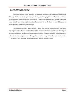 NIGHT VISION TECHNOLOGY
BY Lakshmi Padma Page 6
2.2.2 INTENSITY RANGE
Sufficient intensity range is simply the ability to see with very small quantities of light.
Although the human visual system can, in theory, detect single photons under ideal conditions,
the neurological noise filters limit sensitivity to a few tens of photons, even in ideal conditions.
Many animals have better night vision than humans do, the result of one or more differences in
the morphology and anatomy of their eyes.
These include having a larger eyeball, a larger lens, a larger optical aperture (the pupils
may expand to the physical limit of the eyelids), more rods than cones (or rods exclusively) in
the retina, a tapetum lucidum, and improved neurological filtering. Enhanced intensity range is
achieved via technological means through the use of an image intensifier gain multiplication
CCD, or other very low-noise and high-sensitivity array of photo detectors.
 