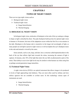 NIGHT VISION TECHNOLOGY
BY Lakshmi Padma Page 7
CHAPTER-3
TYPES OF NIGHT VISION
There are two type night visions such as
 Biological night vision
 Technical night vision
a) Image Intensification
b) Thermal Imaging
3.1 BIOLOGICAL NIGHT VISION
In biological night vision, molecules of rhodopsin in the rods of the eye undergo a change
in shape as light is absorbed by them. The peak rhodopsin build-up time for optimal night vision
in humans is 30 minutes, but most of the adaptation occurs within the first five or ten minutes in
the dark. Rhodopsin in the human rods is insensitive to the longer red wavelengths of light, so
many people use red light to preserve night vision as it will not deplete the eye's rhodopsin stores
in the rods and instead is viewed by the cones.
Some animals, such as cats, dogs, and deer, have a structure called tapetumlucidum in the
back of the eye that reflects light back towards the retina, increasing the amount of light it
captures. In humans, only 10% of the light that enters the eye falls on photosensitive parts of the
retina. Their ability to see in low light levels may be similar to what humans see when using first
or perhaps second generation image intensifiers.
3.2 Technical Night Vision
A night vision device (NVD) is an optical instrument that allows images to be produced
in levels of light approaching total darkness. They are most often used by military and laws
enforce agencies but are available to civilian users. In this technology various types of
instruments are used.
 Image Intensification
 Thermal Imaging
 
