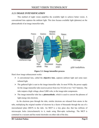 NIGHT VISION TECHNOLOGY
BY Lakshmi Padma Page 8
3.2.1 IMAGE INTENSIFICATION
This method of night vision amplifies the available light to achieve better vision. A
conventional lens captures the ambient light. This lens focuses available light (photons) on the
photocathode of an image intensifier tube.
Figure 3.1: Image intensifier process
Here's how image enhancement works:
 A conventional lens, called the objective lens, captures ambient light and some near-
infrared light.
 The gathered light is sent to the image-intensifier tube. In most NVDs, the power supply
for the image-intensifier tube receives power from two N-Cell or two "AA" batteries. The
tube outputs a high voltage, about 5,000 volts, to the image-tube components.
 The image-intensifier tube has a photocathode, which is used to convert the photons of
light energy into electrons.
As the electrons pass through the tube, similar electrons are released from atoms in the
tube, multiplying the original number of electrons by a factor of thousands through the use of a
microchannel plate (MCP) in the tube. An MCP is a tiny glass disc that has millions of
microscopic holes (microchannels) in it, made using fiber-optic technology. The MCP is
contained in a vacuum and has metal electrodes on either side of the disc.
 