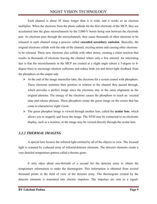 NIGHT VISION TECHNOLOGY
BY Lakshmi Padma Page 9
Each channel is about 45 times longer than it is wide, and it works as an electron
multiplier. When the electrons from the photo cathode hit the first electrode of the MCP, they are
accelerated into the glass microchannels by the 5,000-V bursts being sent between the electrode
pair. As electrons pass through the microchannels, they cause thousands of other electrons to be
released in each channel using a process called cascaded secondary emission. Basically, the
original electrons collide with the side of the channel, exciting atoms and causing other electrons
to be released. These new electrons also collide with other atoms, creating a chain reaction that
results in thousands of electrons leaving the channel where only a few entered. An interesting
fact is that the microchannels in the MCP are created at a slight angle (about a 5-degree to 8-
degree bias) to encourage electron collisions and reduce both ion and direct-light feedback from
the phosphors on the output side.
 At the end of the image intensifier tube, the electrons hit a screen coated with phosphors.
These electrons maintain their position in relation to the channel they passed through,
which provides a perfect image since the electrons stay in the same alignment as the
original photons. The energy of the electrons causes the phosphors to reach an excited
state and release photons. These phosphors create the green image on the screen that has
come to characterize night vision.
 The green phosphor image is viewed through another lens, called the ocular lens, which
allows you to magnify and focus the image. The NVD may be connected to an electronic
display, such as a monitor, or the image may be viewed directly through the ocular lens.
3.2.2 THERMAL IMAGING
A special lens focuses the infrared light emitted by all of the objects in view. The focused
light is scanned by a phased array of infrared-detector elements. The detector elements create a
very detailed temperature pattern called a thermo gram.
It only takes about one-thirtieth of a second for the detector array to obtain the
temperature information to make the thermogram. This information is obtained from several
thousand points in the field of view of the detector array. The thermogram created by the
detector elements is translated into electric impulses. The impulses are sent to a signal-
 