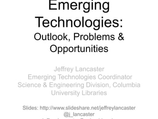 Emerging
Technologies:
Outlook, Problems &
Opportunities
Jeffrey Lancaster
Emerging Technologies Coordinator
Science & Engineering Division, Columbia
University Libraries
Slides: http://www.slideshare.net/jeffreylancaster
@j_lancaster
 