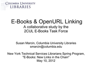E-Books & OpenURL Linking
           A collaborative study by the
           2CUL E-Books Task Force


     Susan Marcin, Columbia University Libraries
             smarcin@columbia.edu

New York Technical Services Librarians Spring Program,
          "E-Books: New Links in the Chain"
                    May 10, 2012
 