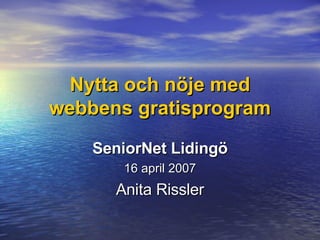 Nytta och nöje med webbens gratisprogram SeniorNet Lidingö 16 april 2007 Anita Rissler 