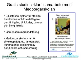 Gratis studiecirklar i samarbete med Medborgarskolan Biblioteken hjälper till att hitta handledare och kursdeltagare, ger fri tillgång till lokaler, datorer och övrig teknik. Gemensam marknadsföring Medborgarskolan står för  cirkelupplägg, ev. lånedatorer, kursmaterial, utbildning av handledare och samordning. Anne Hederén, Länsbibliotek Östergötland [email_address] Gratis studiecirklar för nybörjare i bibliotekens lokaler i samverkan med Medborgarskolan 