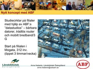 Nytt koncept med ABF Studiecirklar på filialer med hjälp av ABF:s ”datastudios” – bärbara datorer, trådlös router och mobilt bredband/3 G Start på filialen i Mogata, 312 inv. (öppet 3 timmar/vecka) Anne Hederén, Länsbibliotek Östergötland [email_address] 