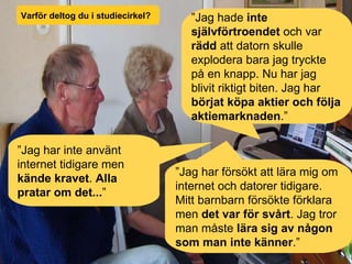 Varför deltog du i studiecirkel? ” Jag hade  inte självförtroendet  och var  rädd  att datorn skulle explodera bara jag tryckte på en knapp. Nu har jag blivit riktigt biten. Jag har  börjat köpa aktier och följa aktiemarknaden .” ” Jag har inte använt internet tidigare men  kände kravet .  Alla pratar om det... ” ” Jag har   försökt att lära mig   om internet och datorer tidigare. Mitt barnbarn försökte förklara men  det var för svårt . Jag tror man måste  lära sig av någon som man inte känner .” 
