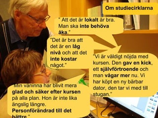 Om studiecirklarna ”  Att det är  lokalt  är bra. Man ska  inte behöva åka .” ” Det är bra att det är en  låg nivå  och att det  inte kostar  något.” ” Vi är väldigt nöjda med kursen. Den  gav en kick , ett  självförtroende  och man  vågar mer  nu. Vi har köpt en ny bärbar dator, den tar vi med till stugan.” ” Min väninna har blivit mera  glad och säker efter kursen  på alla plan. Hon är inte lika ängslig längre.  Personförändrad till det bättre .” 
