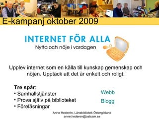 E-kampanj oktober 2009 Upplev internet som en källa till kunskap gemenskap och nöjen. Upptäck att det är enkelt och roligt. Tre spår : Samhällstjänster Prova själv på biblioteket Föreläsningar Webb Anne Hederén, Länsbibliotek Östergötland [email_address] Blogg 