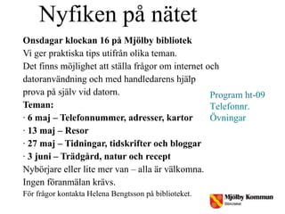 Nyfiken på nätet  Onsdagar klockan 16 på Mjölby bibliotek Vi ger praktiska tips utifrån olika teman. Det finns möjlighet att ställa frågor om internet och  datoranvändning och med handledarens hjälp prova på själv vid datorn.  Teman: ·  6 maj – Telefonnummer, adresser, kartor ·  13 maj – Resor ·  27 maj – Tidningar, tidskrifter och bloggar ·  3 juni – Trädgård, natur och recept Nybörjare eller lite mer van – alla är välkomna. Ingen föranmälan krävs. För frågor kontakta Helena Bengtsson på biblioteket. Program ht-09 Telefonnr. Övningar 