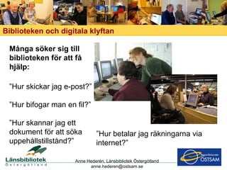Biblioteken och digitala klyftan Många söker sig till biblioteken för att få hjälp:  ”Hur skickar jag e-post?” ” Hur bifogar man en fil?” ” Hur skannar jag ett dokument för att söka uppehållstillstånd?” ” Hur betalar jag räkningarna via internet?” Anne Hederén, Länsbibliotek Östergötland [email_address] 