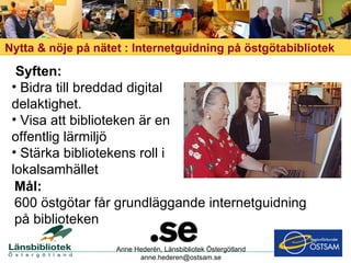 Nytta & nöje på nätet : Internetguidning på östgötabibliotek Anne Hederén, Länsbibliotek Östergötland [email_address] Syften:   Bidra till breddad digital delaktighet. Visa att biblioteken är en offentlig lärmiljö Stärka bibliotekens roll i lokalsamhället Mål: 600 östgötar får grundläggande internetguidning på biblioteken 
