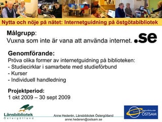 Genomförande: Pröva olika former av internetguidning på biblioteken: - Studiecirklar i samarbete med studieförbund - Kurser - Individuell handledning Nytta och nöje på nätet: Internetguidning på östgötabibliotek Målgrupp : Vuxna som inte är vana att använda internet. Anne Hederén, Länsbibliotek Östergötland [email_address] Projektperiod: 1   okt 2009 – 30 sept 2009 