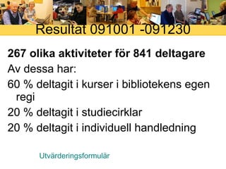 Resultat 091001 -091230 267 olika aktiviteter för 841 deltagare Av dessa har: 60 % deltagit i kurser i bibliotekens egen regi 20 % deltagit i studiecirklar 20 % deltagit i individuell handledning Utvärderingsformulär 