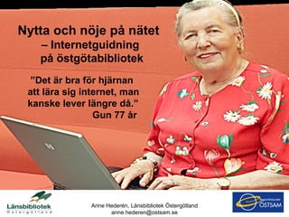 ” Det är bra för hjärnan att lära sig internet, man kanske lever längre då.”   Gun 77 år  Anne Hederén, Länsbibliotek Östergötland [email_address] Nytta och nöje på nätet  – Internetguidning på östgötabibliotek 