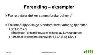 Forenkling – eksempler
Færre avtaler dekker samme brukerbehov √
Enklere å kjøpe/selge standardiserte varer og tjenester
SSA-D 2.2.3
«Endringer i driftsmiljøet som initieres av Leverandøren»
Forholdet til standard lisensvilkår i SSA-K og SSA-T
17.06.2015 Direktoratet for forvaltning og IKT
 