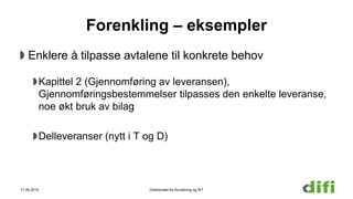 Forenkling – eksempler
Enklere å tilpasse avtalene til konkrete behov
Kapittel 2 (Gjennomføring av leveransen),
Gjennomføringsbestemmelser tilpasses den enkelte leveranse,
noe økt bruk av bilag
Delleveranser (nytt i T og D)
17.06.2015 Direktoratet for forvaltning og IKT
 