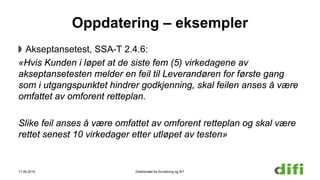 Oppdatering – eksempler
Akseptansetest, SSA-T 2.4.6:
«Hvis Kunden i løpet at de siste fem (5) virkedagene av
akseptansetesten melder en feil til Leverandøren for første gang
som i utgangspunktet hindrer godkjenning, skal feilen anses å være
omfattet av omforent retteplan.
Slike feil anses å være omfattet av omforent retteplan og skal være
rettet senest 10 virkedager etter utløpet av testen»
17.06.2015 Direktoratet for forvaltning og IKT
 