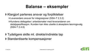 Balanse – eksempler
Klargjort partenes ansvar og forpliktelser
Leverandørs ansvar for integrasjoner (SSA-T 2.3.2)
Kundens deltagelse i arbeidsmøter med leverandøren om
detaljspesifikasjon. Kunden kan ikke utsette å akseptere løsningsvalg
(SSA-T 2.4.6)
Tydeligere skille ml. direkte/indirekte tap
Standardiserte kompensasjoner
17.06.2015 Direktoratet for forvaltning og IKT
 