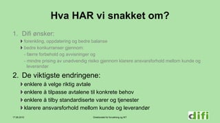 Direktoratet for forvaltning og IKT
Hva HAR vi snakket om?
1. Difi ønsker:
forenkling, oppdatering og bedre balanse
bedre konkurranser gjennom:
- færre forbehold og avvisninger og
- mindre prising av unødvendig risiko gjennom klarere ansvarsforhold mellom kunde og
leverandør
2. De viktigste endringene:
enklere å velge riktig avtale
enklere å tilpasse avtalene til konkrete behov
enklere å tilby standardiserte varer og tjenester
klarere ansvarsforhold mellom kunde og leverandør
17.06.2015
 