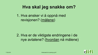 Direktoratet for forvaltning og IKT
Hva skal jeg snakke om?
1. Hva ønsker vi å oppnå med
revisjonen? (målene)
2. Hva er de viktigste endringene i de
nye avtalene? (hvordan nå målene)
17.06.2015
 