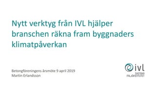Betongföreningens årsmöte 9 april 2019
Martin Erlandsson
Nytt verktyg från IVL hjälper
branschen räkna fram byggnaders
klimatpåverkan
 