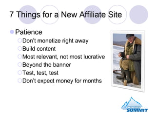 7 Things for a New Affiliate Site Patience Don’t monetize right away Build content Most relevant, not most lucrative Beyond the banner Test, test, test Don’t expect money for months 