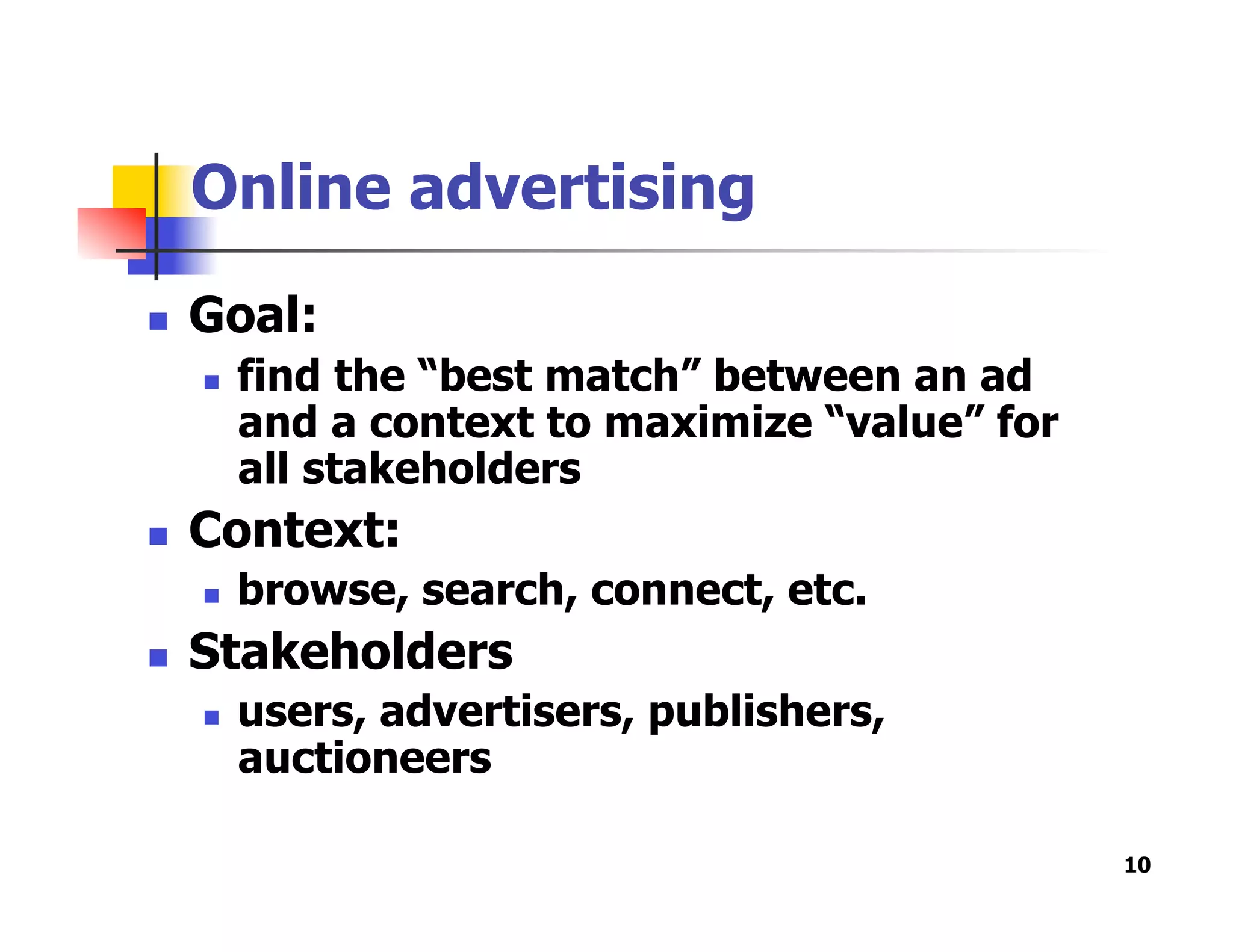 Online advertising
  Goal:
  find the “best match” between an ad
and a context to maximize “value” for
all stakeholders
  Context:
  browse, search, connect, etc.
  Stakeholders
  users, advertisers, publishers,
auctioneers
10
 