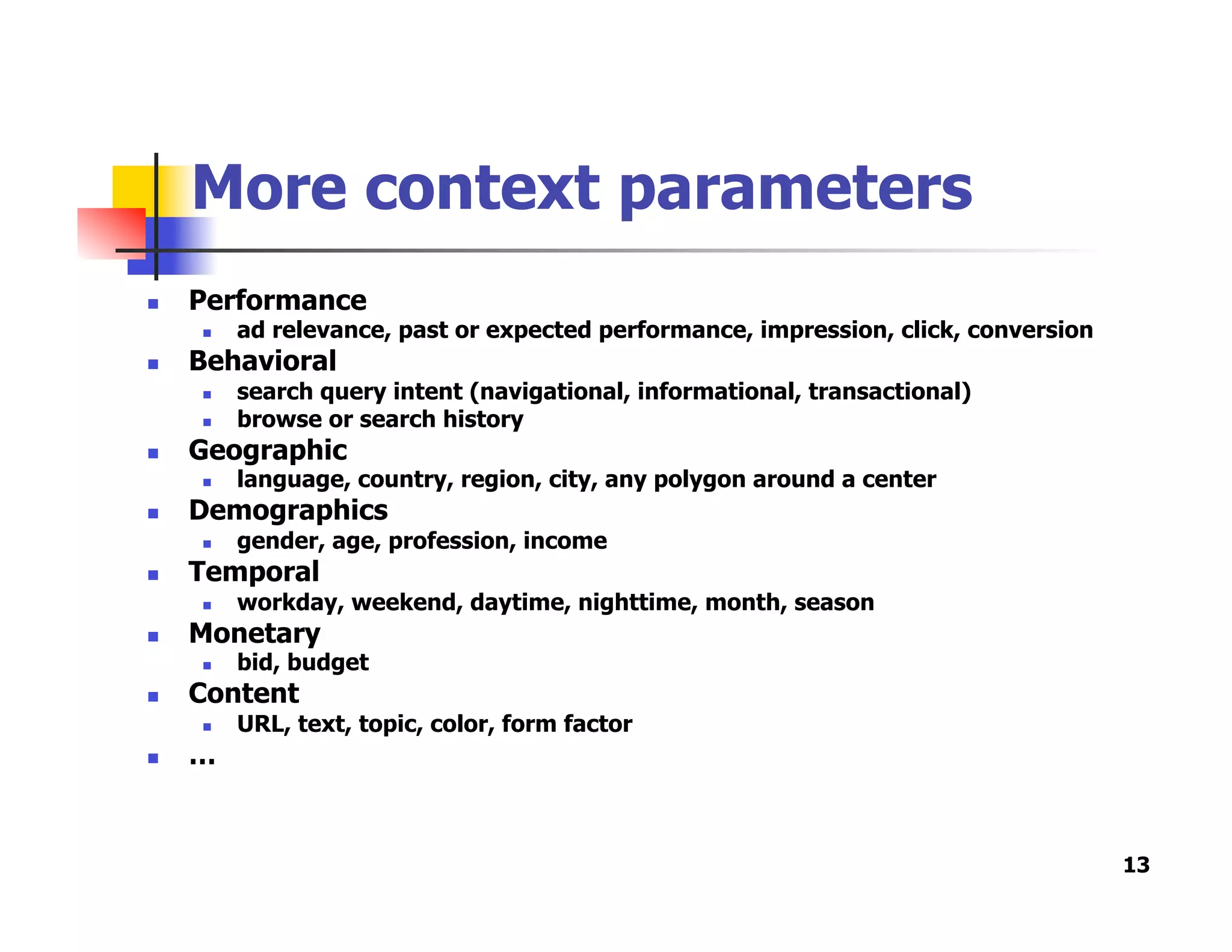 More context parameters
  Performance
  ad relevance, past or expected performance, impression, click, conversion
  Behavioral
  search query intent (navigational, informational, transactional)
  browse or search history
  Geographic
  language, country, region, city, any polygon around a center
  Demographics
  gender, age, profession, income
  Temporal
  workday, weekend, daytime, nighttime, month, season
  Monetary
  bid, budget
  Content
  URL, text, topic, color, form factor
  …
13
 