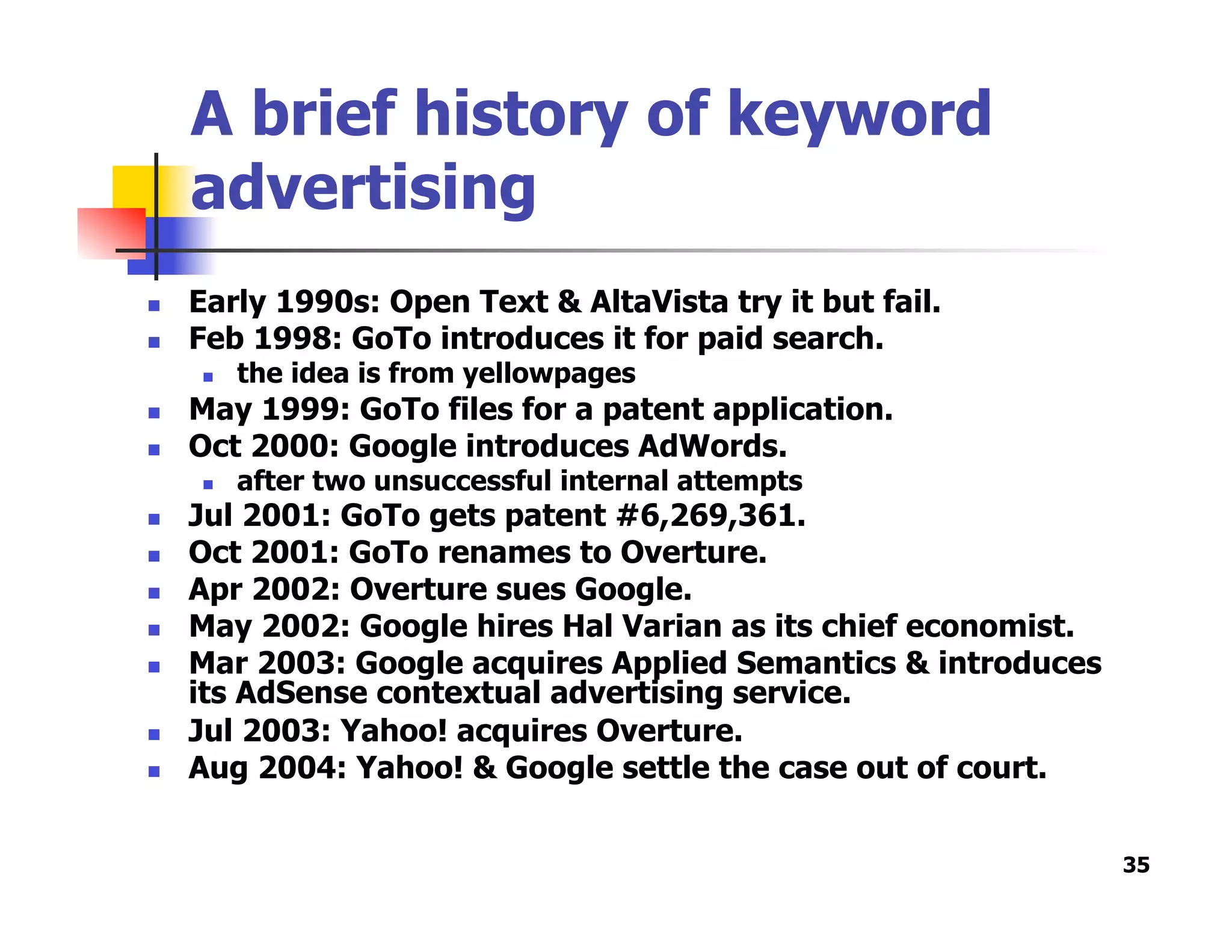 A brief history of keyword
advertising
  Early 1990s: Open Text & AltaVista try it but fail.
  Feb 1998: GoTo introduces it for paid search.
  the idea is from yellowpages
  May 1999: GoTo files for a patent application.
  Oct 2000: Google introduces AdWords.
  after two unsuccessful internal attempts
  Jul 2001: GoTo gets patent #6,269,361.
  Oct 2001: GoTo renames to Overture.
  Apr 2002: Overture sues Google.
  May 2002: Google hires Hal Varian as its chief economist.
  Mar 2003: Google acquires Applied Semantics & introduces
its AdSense contextual advertising service.
  Jul 2003: Yahoo! acquires Overture.
  Aug 2004: Yahoo! & Google settle the case out of court.
35
 