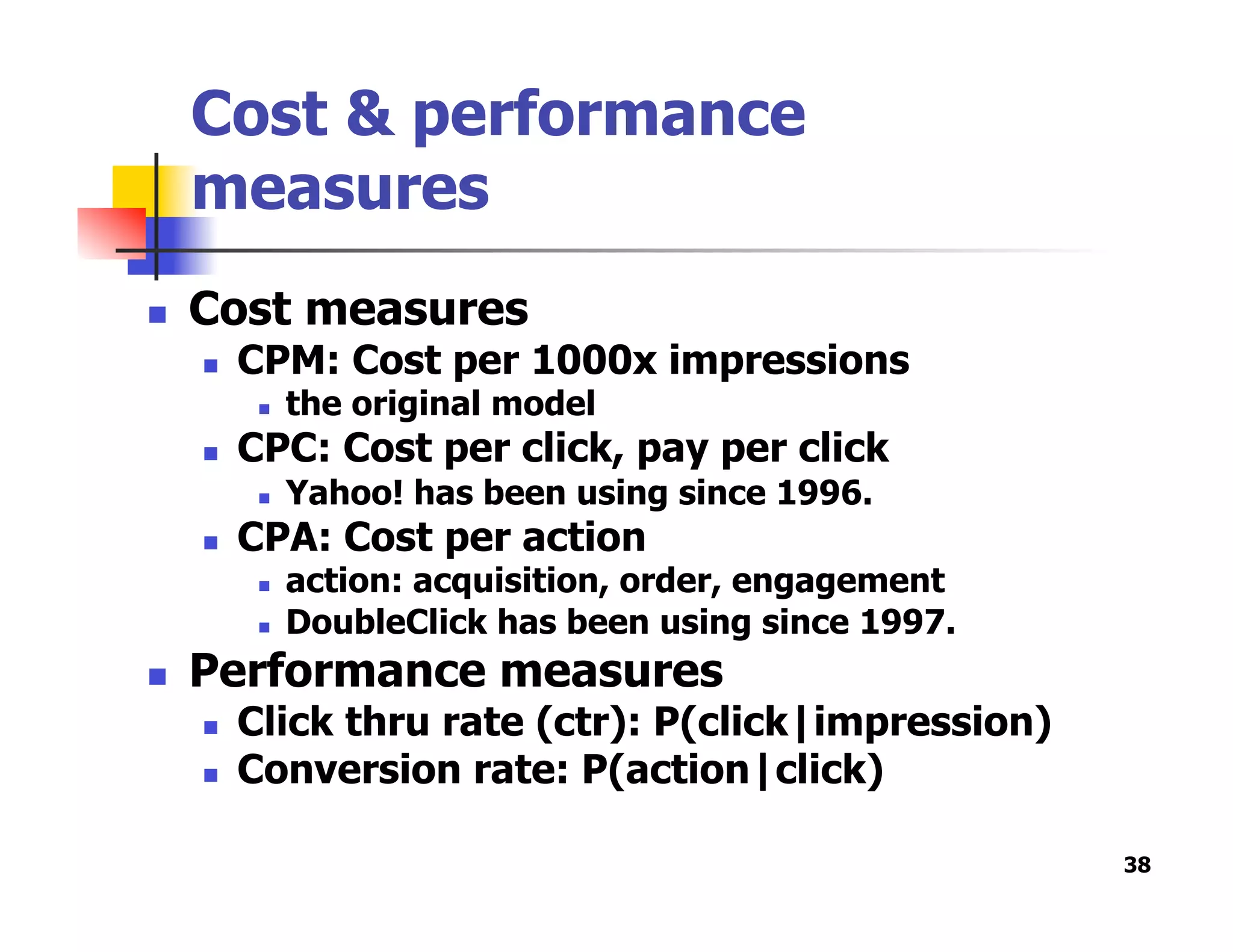 Cost & performance
measures
  Cost measures
  CPM: Cost per 1000x impressions
  the original model
  CPC: Cost per click, pay per click
  Yahoo! has been using since 1996.
  CPA: Cost per action
  action: acquisition, order, engagement
  DoubleClick has been using since 1997.
  Performance measures
  Click thru rate (ctr): P(click|impression)
  Conversion rate: P(action|click)
38
 