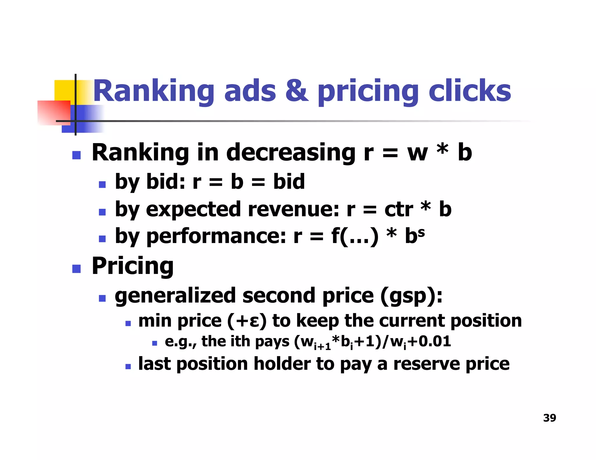 Ranking ads & pricing clicks
  Ranking in decreasing r = w * b
  by bid: r = b = bid
  by expected revenue: r = ctr * b
  by performance: r = f(…) * bs
  Pricing
  generalized second price (gsp):
  min price (+ε) to keep the current position
  e.g., the ith pays (wi+1*bi+1)/wi+0.01
  last position holder to pay a reserve price
39
 