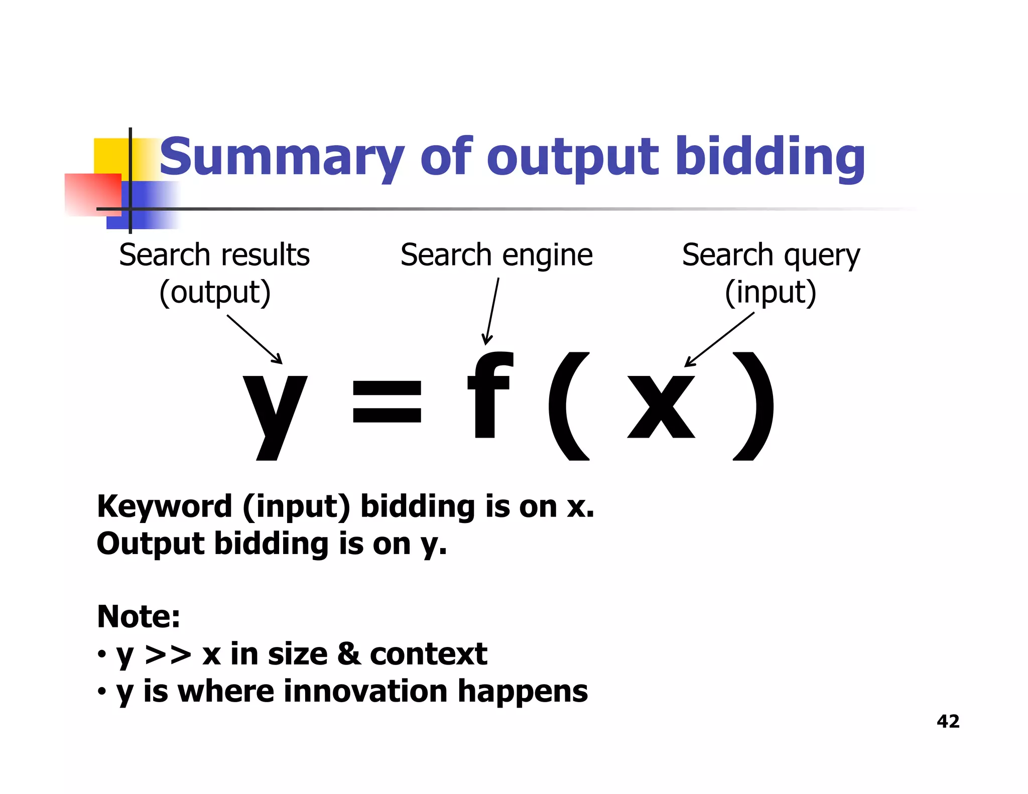 Summary of output bidding
42
y = f ( x )
Search results
(output)
Search engine Search query
(input)
Keyword (input) bidding is on x.
Output bidding is on y.
Note:
•  y >> x in size & context
•  y is where innovation happens
 