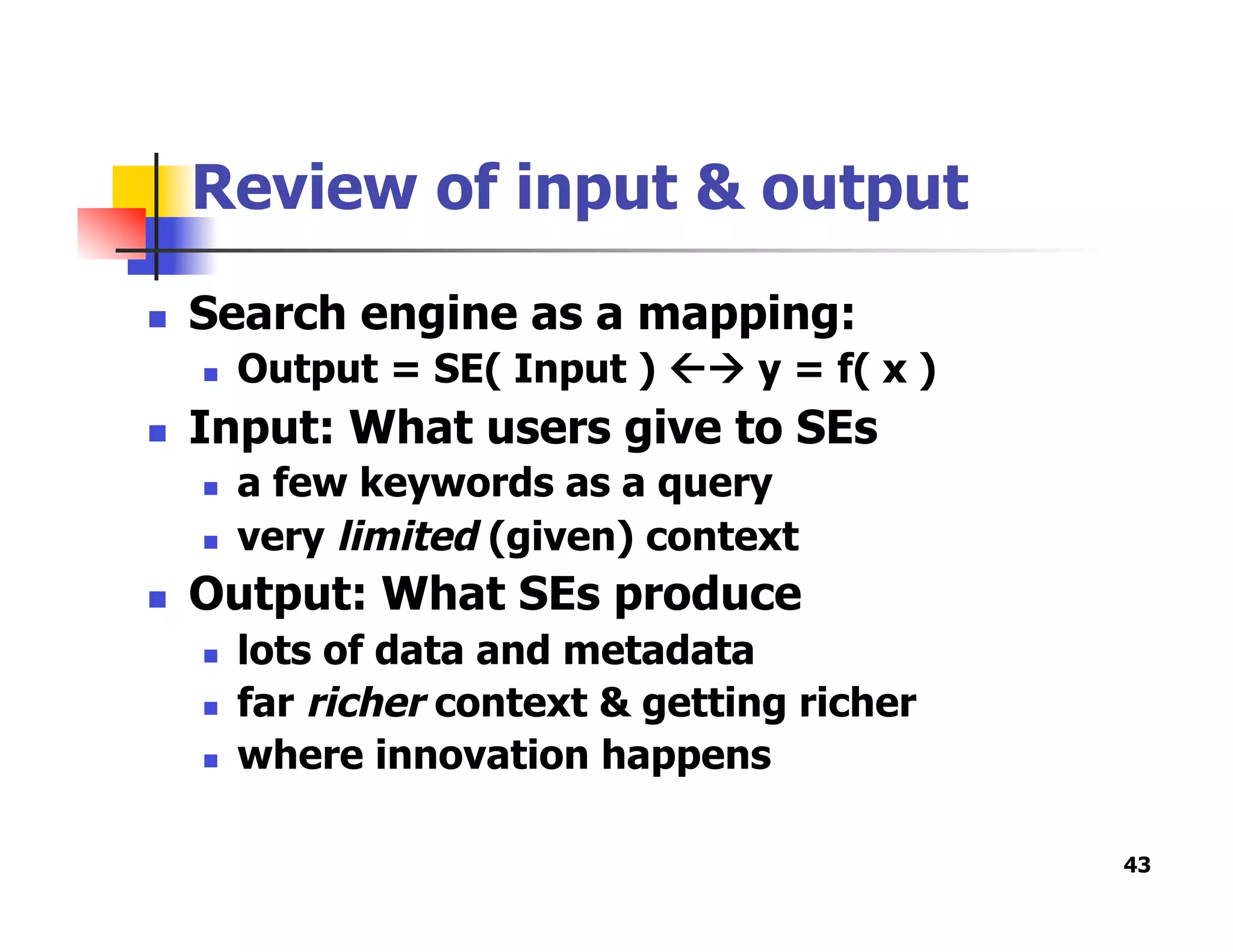 Review of input & output
  Search engine as a mapping:
  Output = SE( Input )  y = f( x )
  Input: What users give to SEs
  a few keywords as a query
  very limited (given) context
  Output: What SEs produce
  lots of data and metadata
  far richer context & getting richer
  where innovation happens
43
 