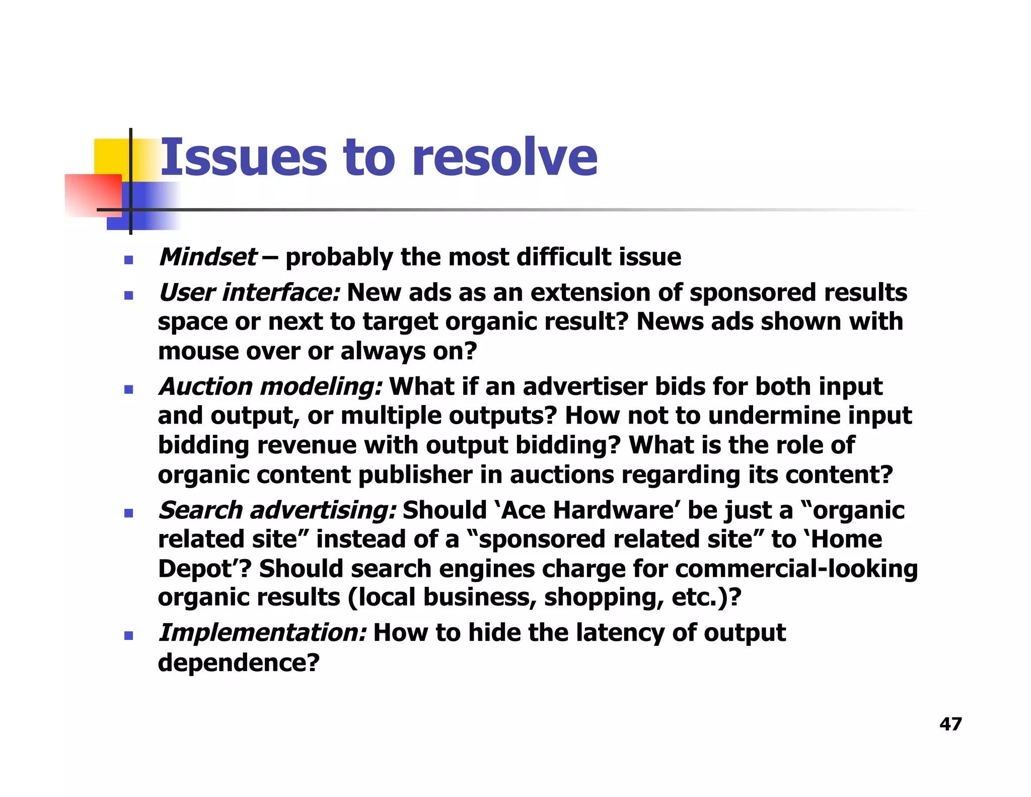 Issues to resolve
  Mindset – probably the most difficult issue
  User interface: New ads as an extension of sponsored results
space or next to target organic result? News ads shown with
mouse over or always on?
  Auction modeling: What if an advertiser bids for both input
and output, or multiple outputs? How not to undermine input
bidding revenue with output bidding? What is the role of
organic content publisher in auctions regarding its content?
  Search advertising: Should ‘Ace Hardware’ be just a “organic
related site” instead of a “sponsored related site” to ‘Home
Depot’? Should search engines charge for commercial-looking
organic results (local business, shopping, etc.)?
  Implementation: How to hide the latency of output
dependence?
47
 