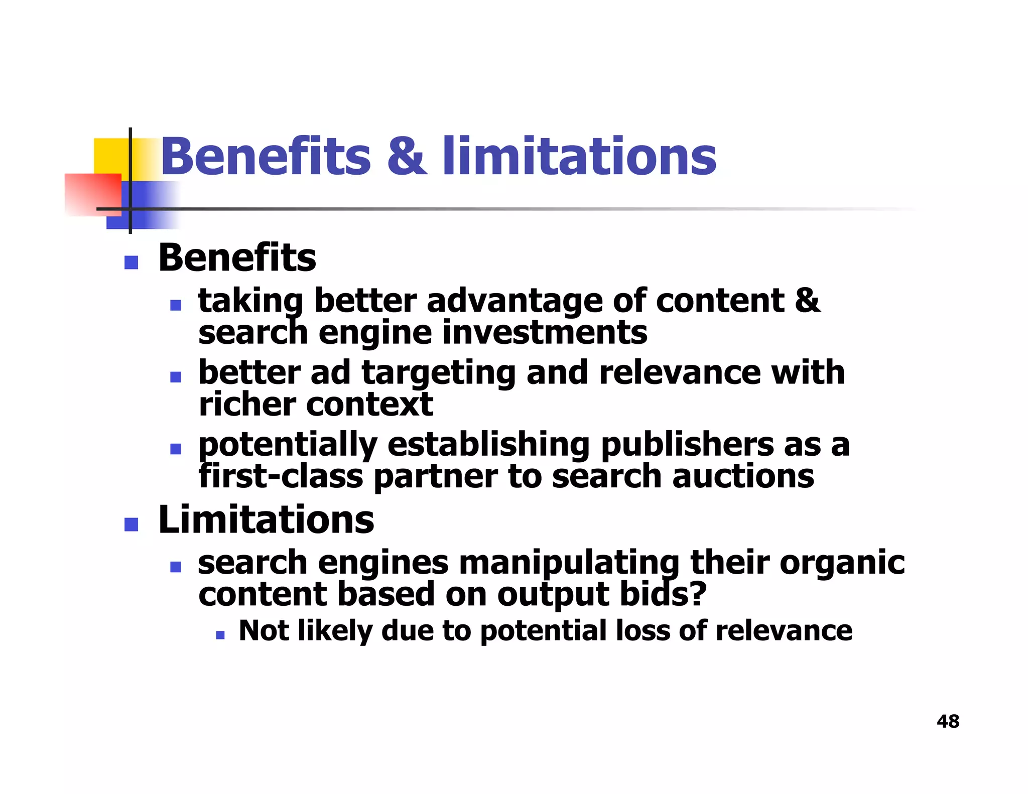 Benefits & limitations
  Benefits
  taking better advantage of content &
search engine investments
  better ad targeting and relevance with
richer context
  potentially establishing publishers as a
first-class partner to search auctions
  Limitations
  search engines manipulating their organic
content based on output bids?
  Not likely due to potential loss of relevance
48
 