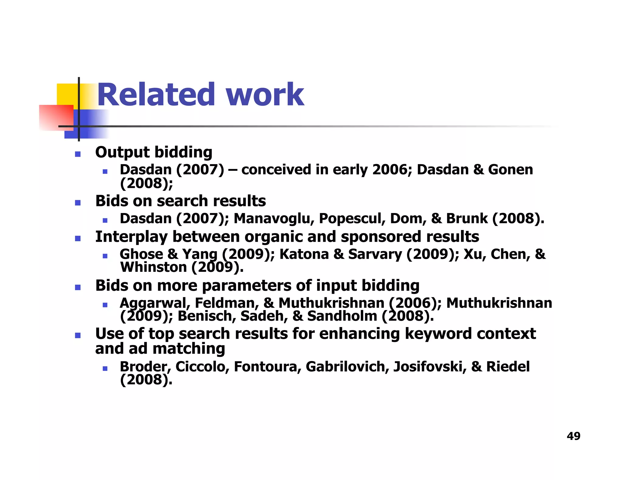 Related work
  Output bidding
  Dasdan (2007) – conceived in early 2006; Dasdan & Gonen
(2008);
  Bids on search results
  Dasdan (2007); Manavoglu, Popescul, Dom, & Brunk (2008).
  Interplay between organic and sponsored results
  Ghose & Yang (2009); Katona & Sarvary (2009); Xu, Chen, &
Whinston (2009).
  Bids on more parameters of input bidding
  Aggarwal, Feldman, & Muthukrishnan (2006); Muthukrishnan
(2009); Benisch, Sadeh, & Sandholm (2008).
  Use of top search results for enhancing keyword context
and ad matching
  Broder, Ciccolo, Fontoura, Gabrilovich, Josifovski, & Riedel
(2008).
49
 