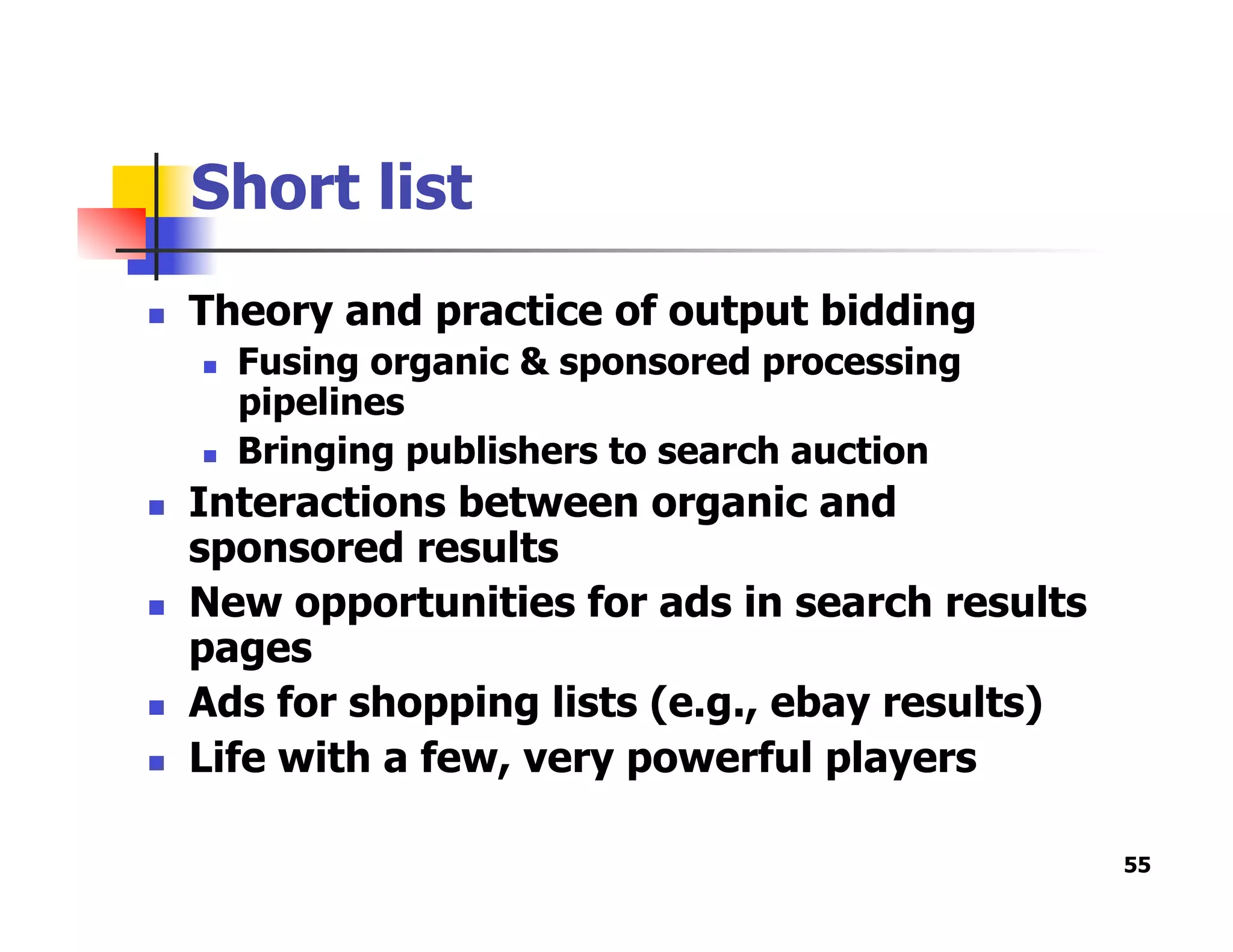 Short list
  Theory and practice of output bidding
  Fusing organic & sponsored processing
pipelines
  Bringing publishers to search auction
  Interactions between organic and
sponsored results
  New opportunities for ads in search results
pages
  Ads for shopping lists (e.g., ebay results)
  Life with a few, very powerful players
55
 