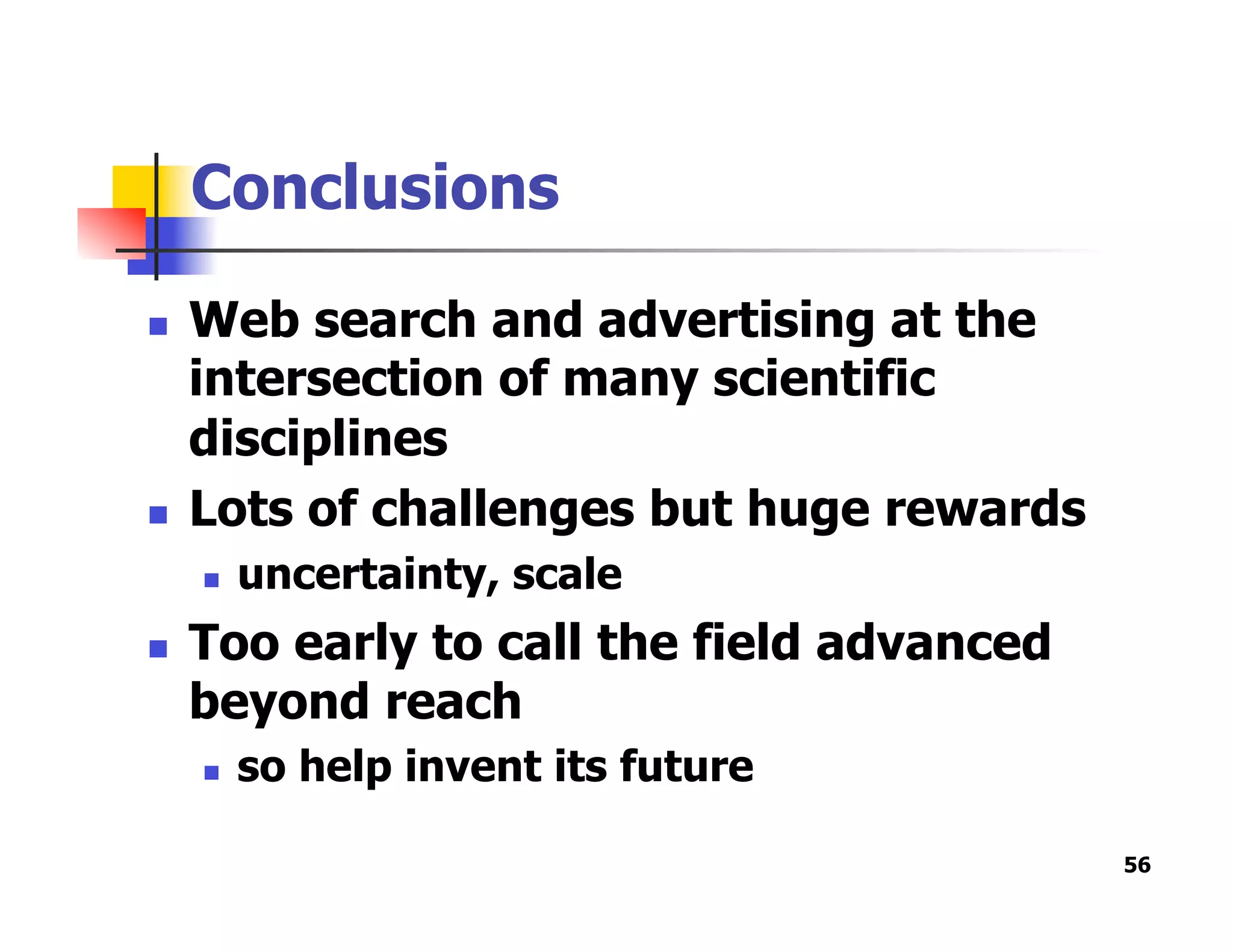 Conclusions
  Web search and advertising at the
intersection of many scientific
disciplines
  Lots of challenges but huge rewards
  uncertainty, scale
  Too early to call the field advanced
beyond reach
  so help invent its future
56
 