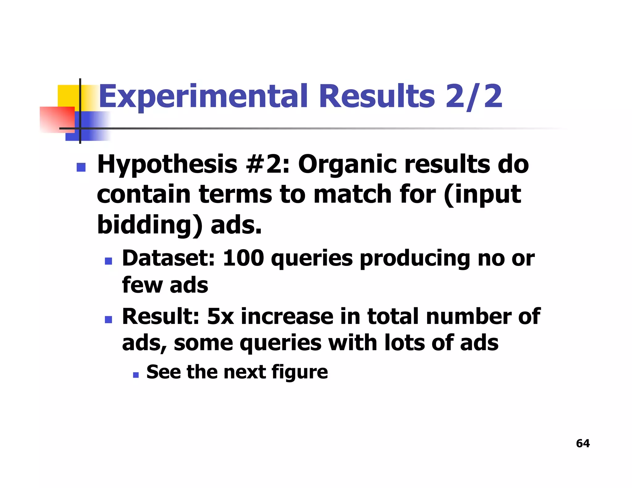 Experimental Results 2/2
  Hypothesis #2: Organic results do
contain terms to match for (input
bidding) ads.
  Dataset: 100 queries producing no or
few ads
  Result: 5x increase in total number of
ads, some queries with lots of ads
  See the next figure
64
 