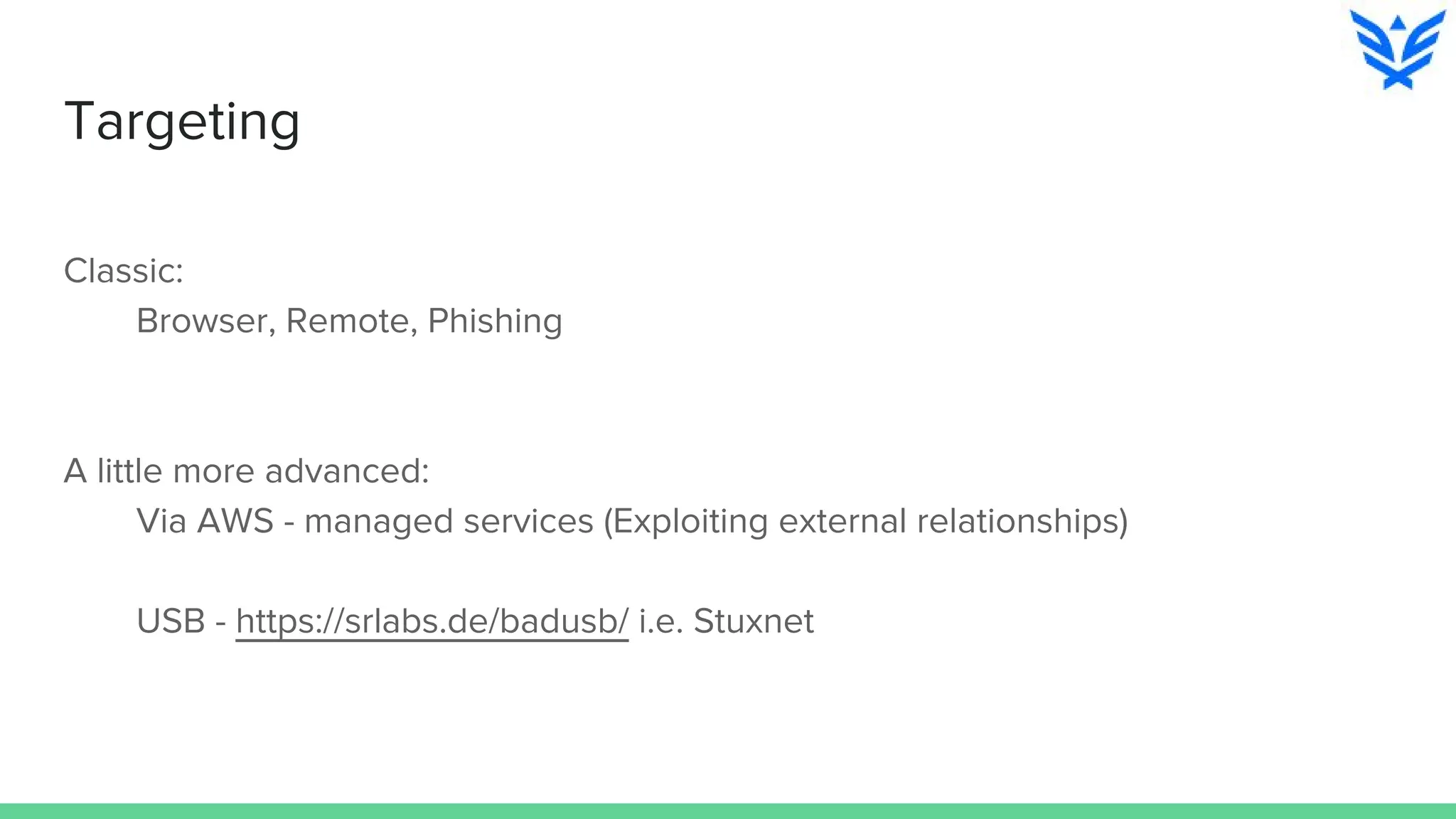Targeting
Classic:
Browser, Remote, Phishing
A little more advanced:
Via AWS - managed services (Exploiting external relationships)
USB - https://srlabs.de/badusb/ i.e. Stuxnet
 