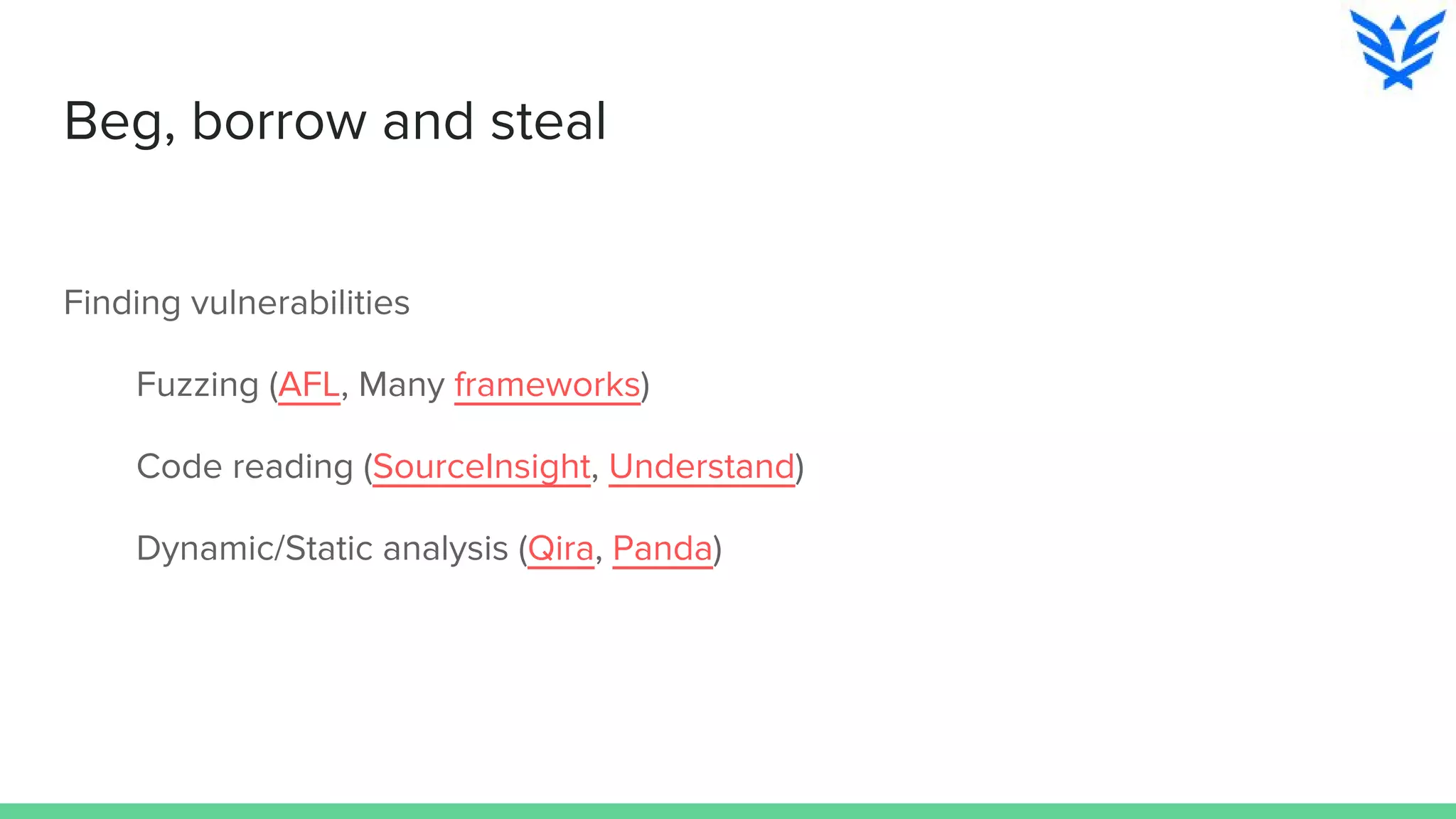 Beg, borrow and steal
Finding vulnerabilities
Fuzzing (AFL, Many frameworks)
Code reading (SourceInsight, Understand)
Dynamic/Static analysis (Qira, Panda)
 
