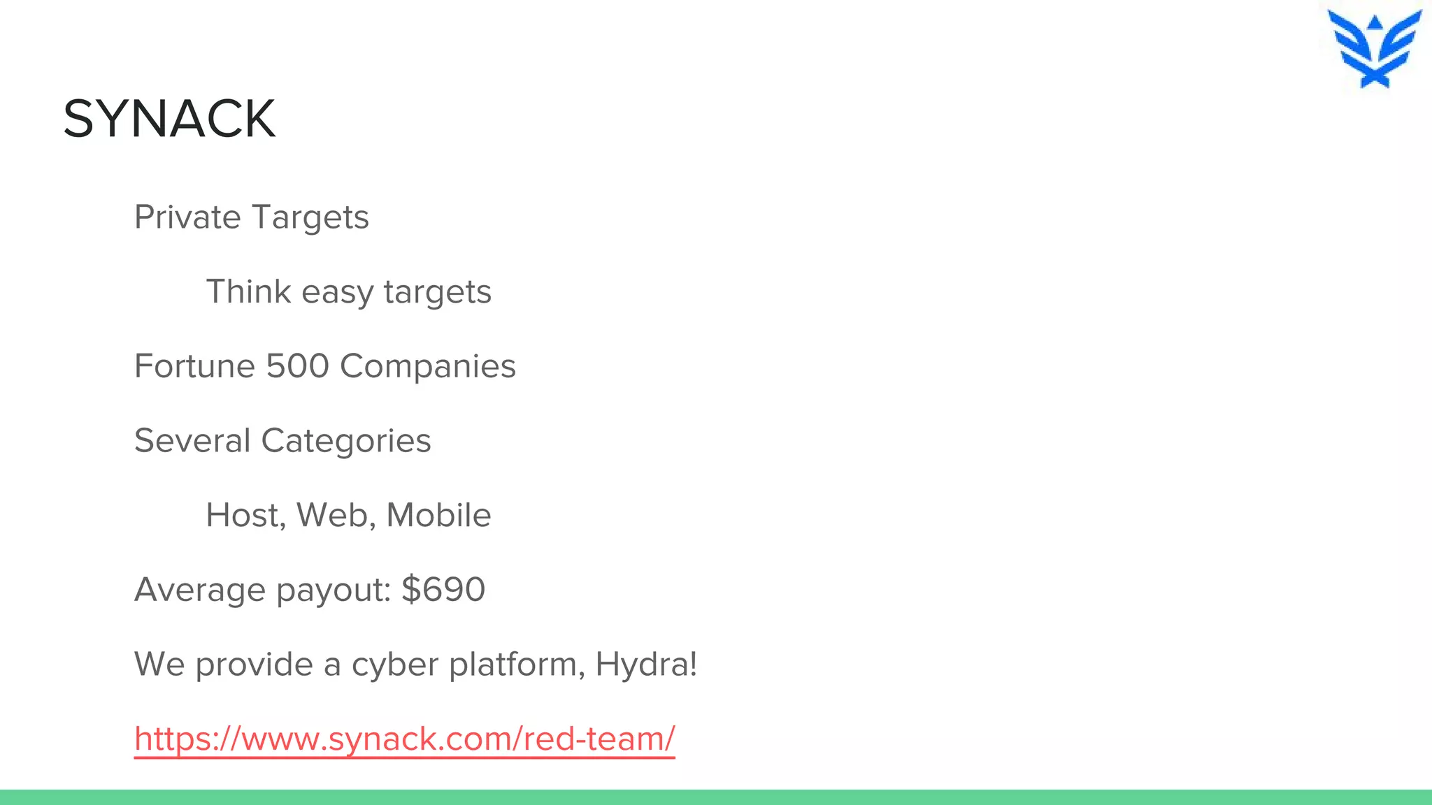 SYNACK
Private Targets
Think easy targets
Fortune 500 Companies
Several Categories
Host, Web, Mobile
Average payout: $690
We provide a cyber platform, Hydra!
https://www.synack.com/red-team/
 