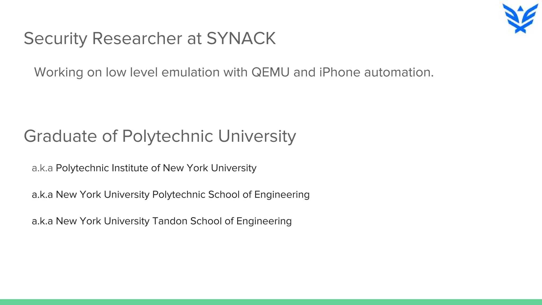 Security Researcher at SYNACK
Working on low level emulation with QEMU and iPhone automation.
Graduate of Polytechnic University
a.k.a Polytechnic Institute of New York University
a.k.a New York University Polytechnic School of Engineering
a.k.a New York University Tandon School of Engineering
 