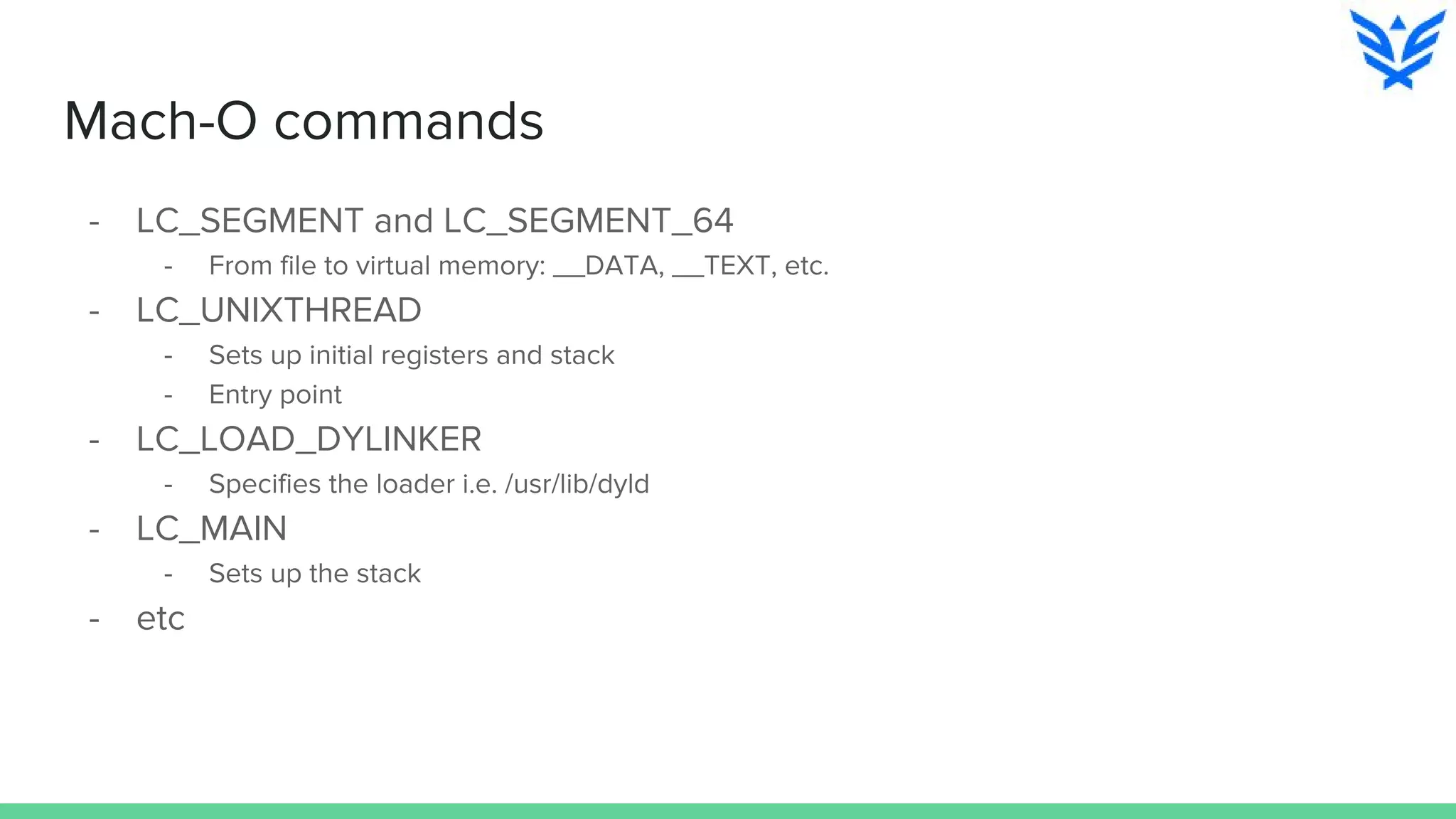 Mach-O commands
- LC_SEGMENT and LC_SEGMENT_64
- From file to virtual memory: __DATA, __TEXT, etc.
- LC_UNIXTHREAD
- Sets up initial registers and stack
- Entry point
- LC_LOAD_DYLINKER
- Specifies the loader i.e. /usr/lib/dyld
- LC_MAIN
- Sets up the stack
- etc
 