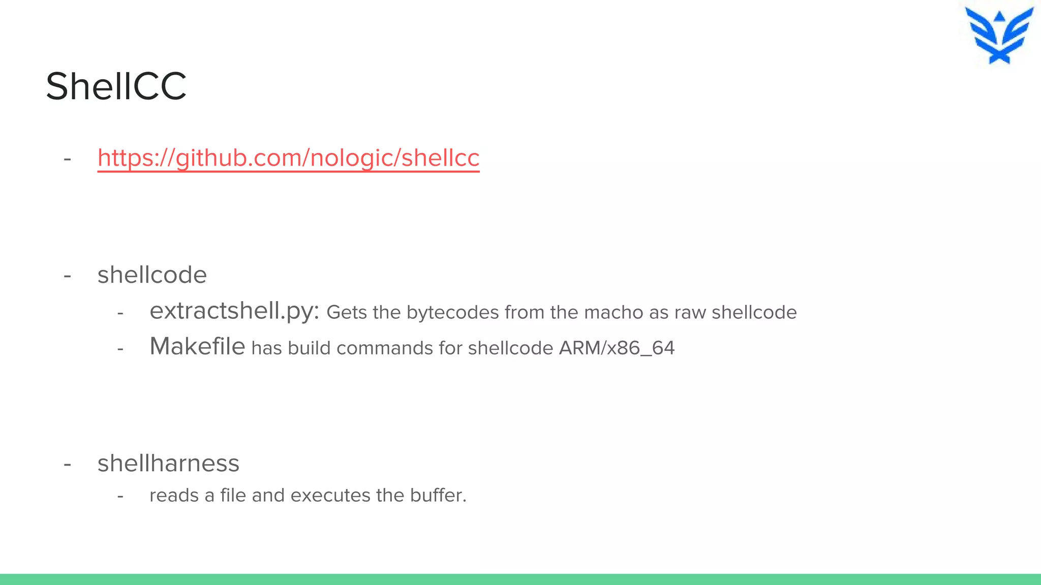 ShellCC
- https://github.com/nologic/shellcc
- shellcode
- extractshell.py: Gets the bytecodes from the macho as raw shellcode
- Makefile has build commands for shellcode ARM/x86_64
- shellharness
- reads a file and executes the buffer.
 
