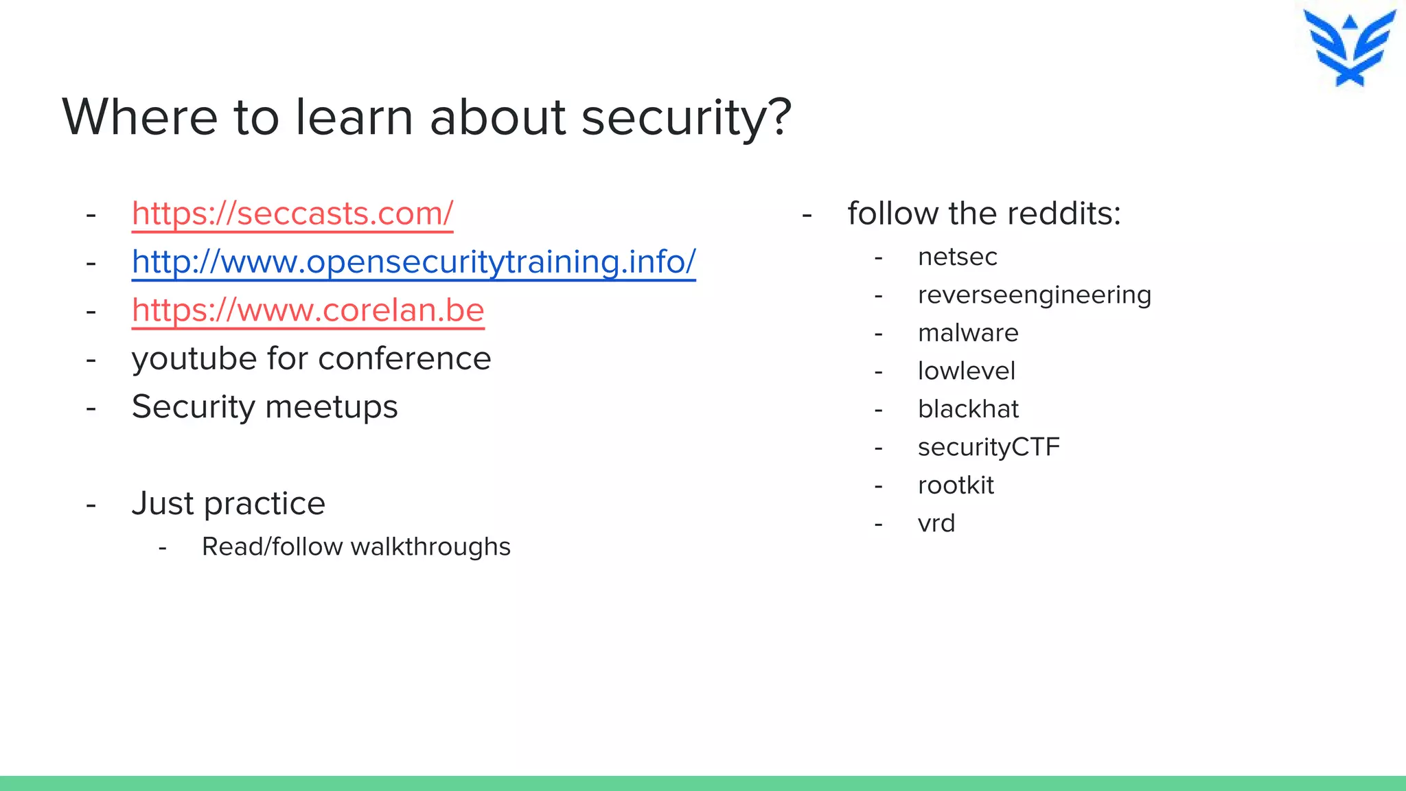 Where to learn about security?
- https://seccasts.com/
- http://www.opensecuritytraining.info/
- https://www.corelan.be
- youtube for conference
- Security meetups
- Just practice
- Read/follow walkthroughs
- follow the reddits:
- netsec
- reverseengineering
- malware
- lowlevel
- blackhat
- securityCTF
- rootkit
- vrd
 
